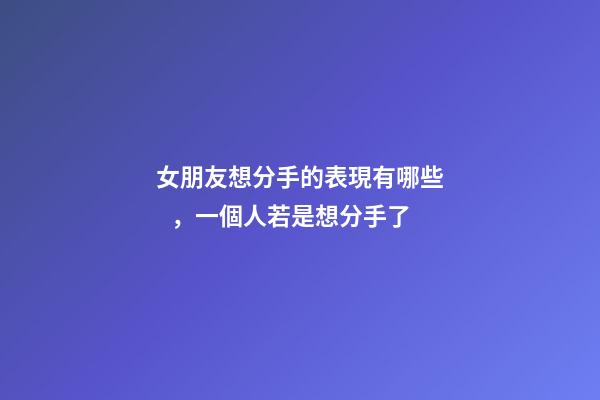 女朋友想分手的表現有哪些，一個人若是想分手了